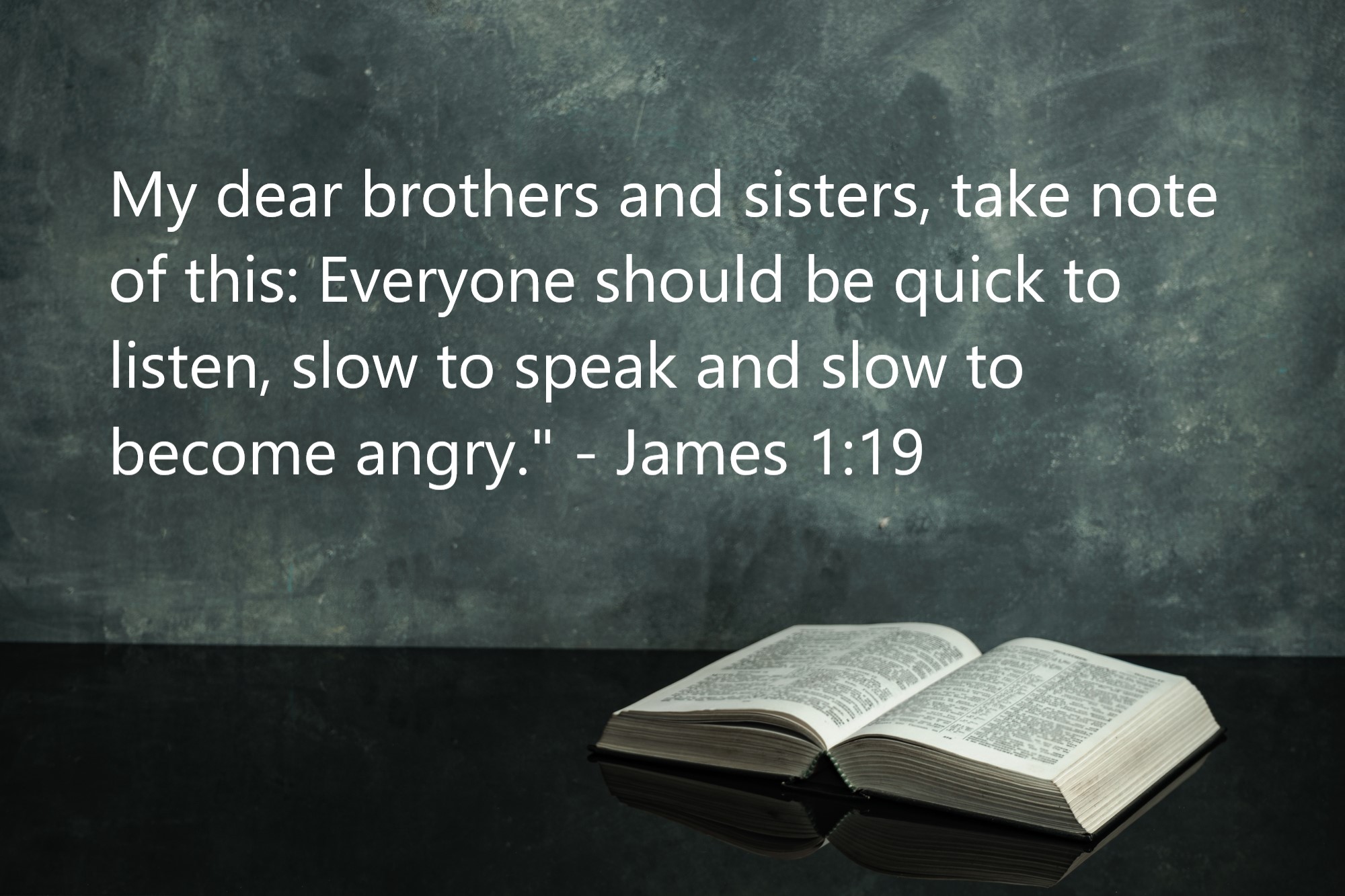 "My dear brothers and sisters, take note of this: Everyone should be quick to listen, slow to speak and slow to become angry." - James 1:19