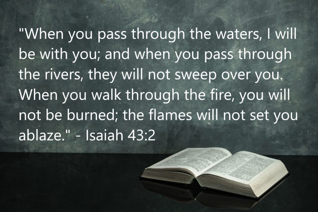 "When you pass through the waters, I will be with you; and when you pass through the rivers, they will not sweep over you. When you walk through the fire, you will not be burned; the flames will not set you ablaze." - Isaiah 43:2 