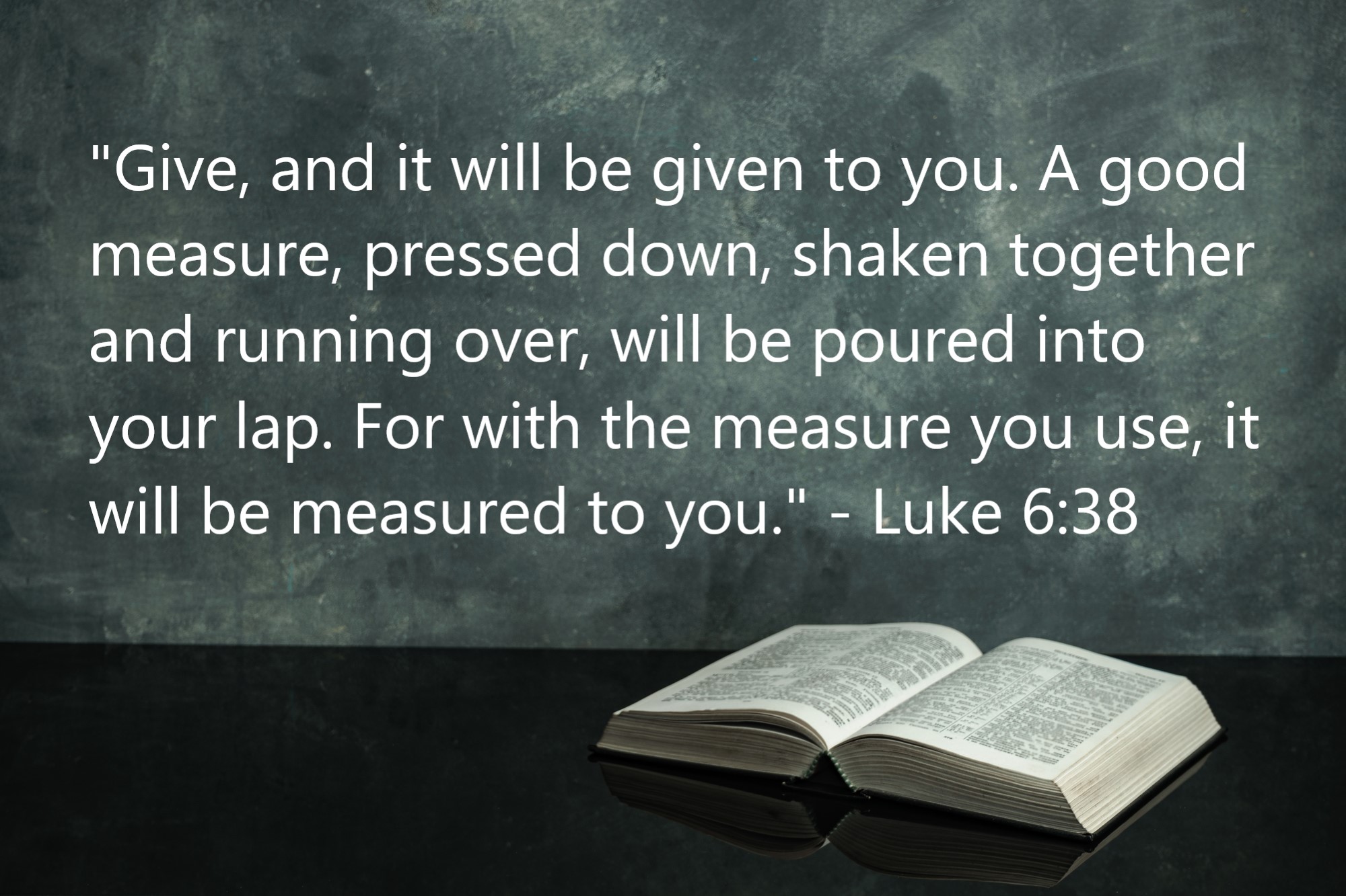  "Give, and it will be given to you. A good measure, pressed down, shaken together and running over, will be poured into your lap. For with the measure you use, it will be measured to you." - Luke 6:38
