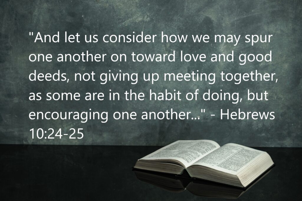 "And let us consider how we may spur one another on toward love and good deeds, not giving up meeting together, as some are in the habit of doing, but encouraging one another..." - Hebrews 10:24-25