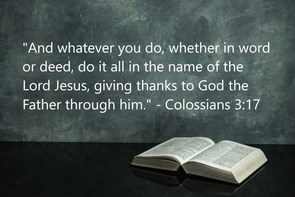 "And whatever you do, whether in word or deed, do it all in the name of the Lord Jesus, giving thanks to God the Father through him." - Colossians 3:17