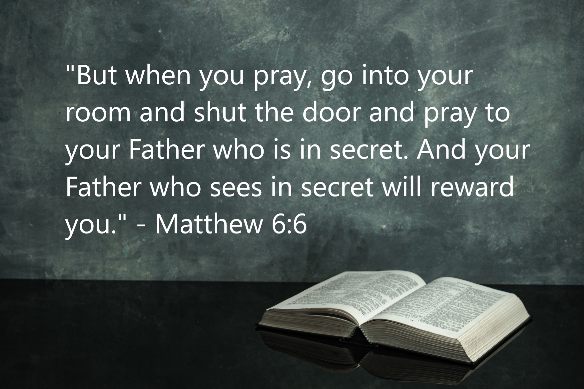 "But when you pray, go into your room and shut the door and pray to your Father who is in secret. And your Father who sees in secret will reward you." - Matthew 6:6