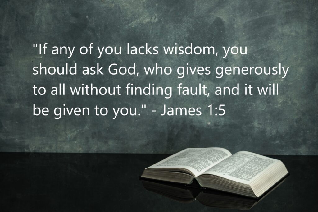 "If any of you lacks wisdom, you should ask God, who gives generously to all without finding fault, and it will be given to you." - James 1:5