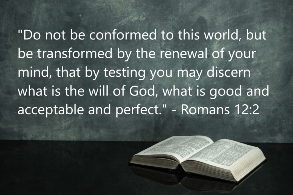 "Do not be conformed to this world, but be transformed by the renewal of your mind, that by testing you may discern what is the will of God, what is good and acceptable and perfect." - Romans 12:2