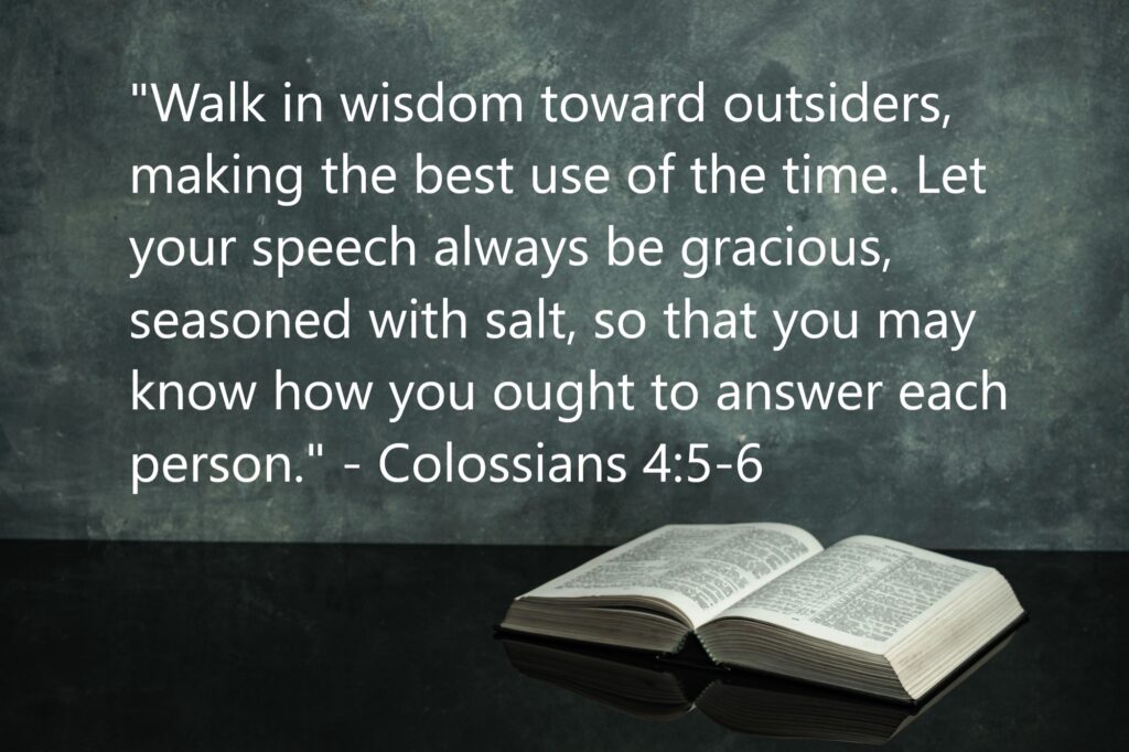 "Walk in wisdom toward outsiders, making the best use of the time. Let your speech always be gracious, seasoned with salt, so that you may know how you ought to answer each person." - Colossians 4:5-6