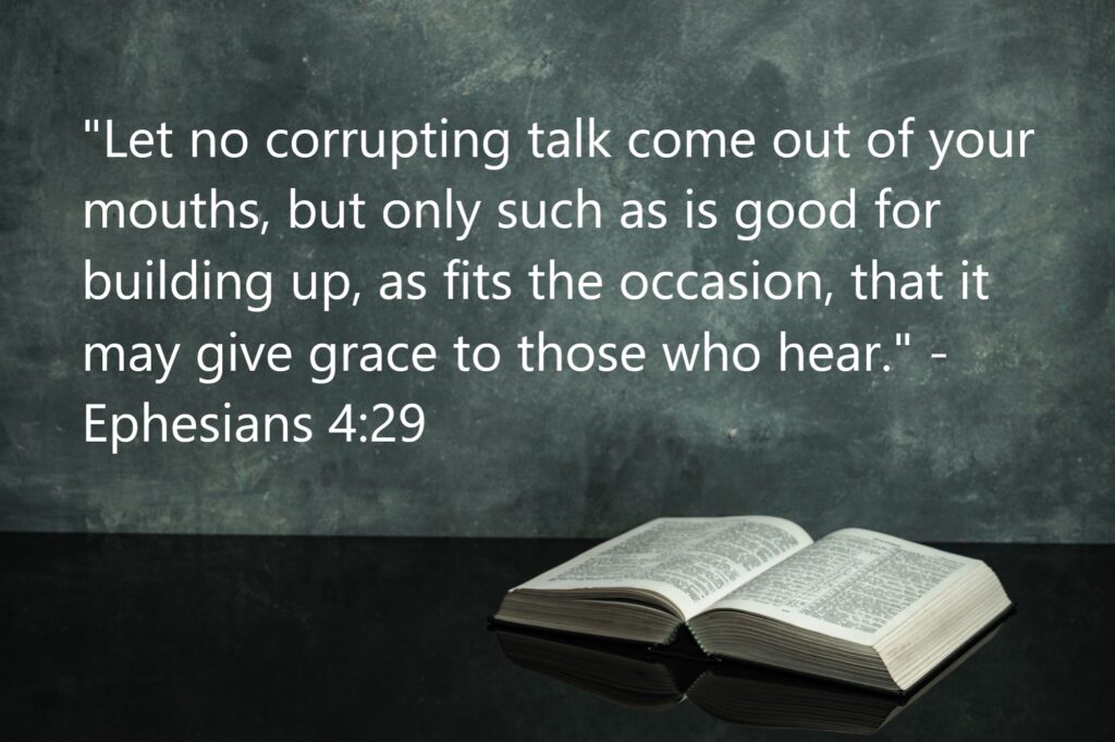 "Let no corrupting talk come out of your mouths, but only such as is good for building up, as fits the occasion, that it may give grace to those who hear." - Ephesians 4:29
