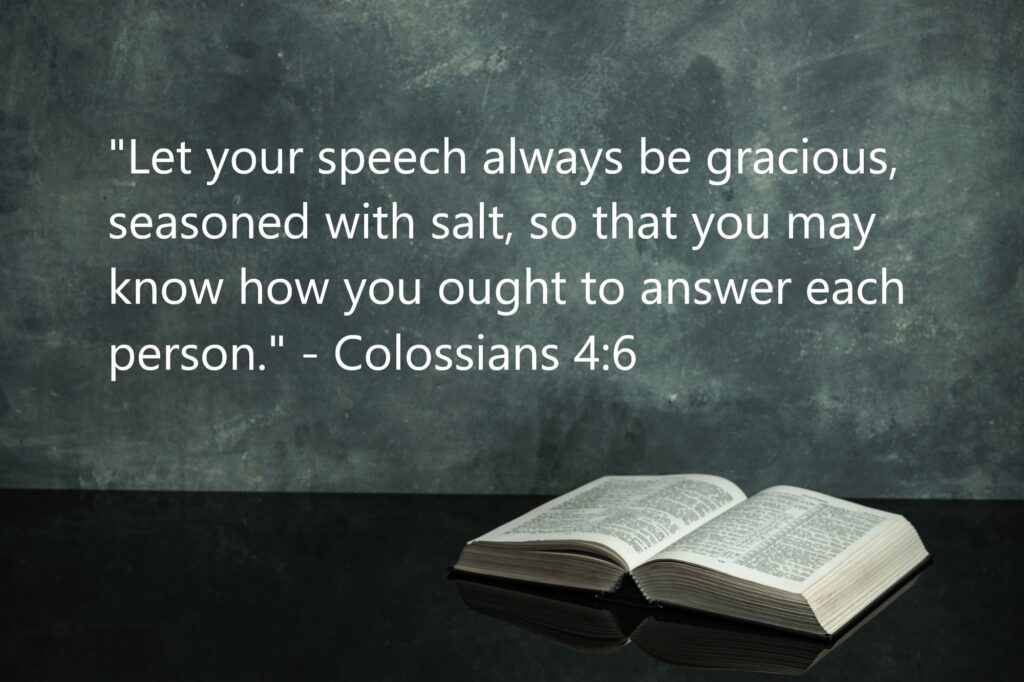 "Let your speech always be gracious, seasoned with salt, so that you may know how you ought to answer each person." - Colossians 4:6