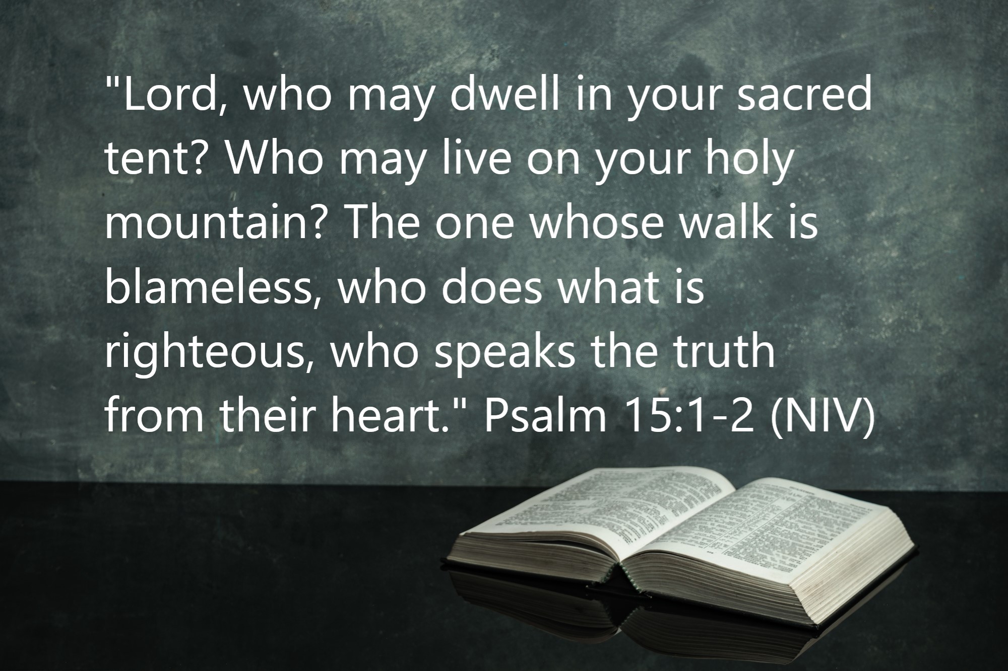 Psalm 15:1-2 (NIV): "Lord, who may dwell in your sacred tent? Who may live on your holy mountain? The one whose walk is blameless, who does what is righteous, who speaks the truth from their heart." 