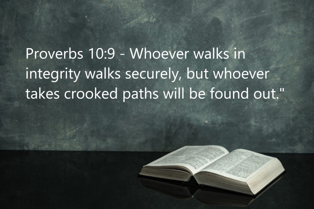 Proverbs 10:9: "Whoever walks in integrity walks securely, but whoever takes crooked paths will be found out."