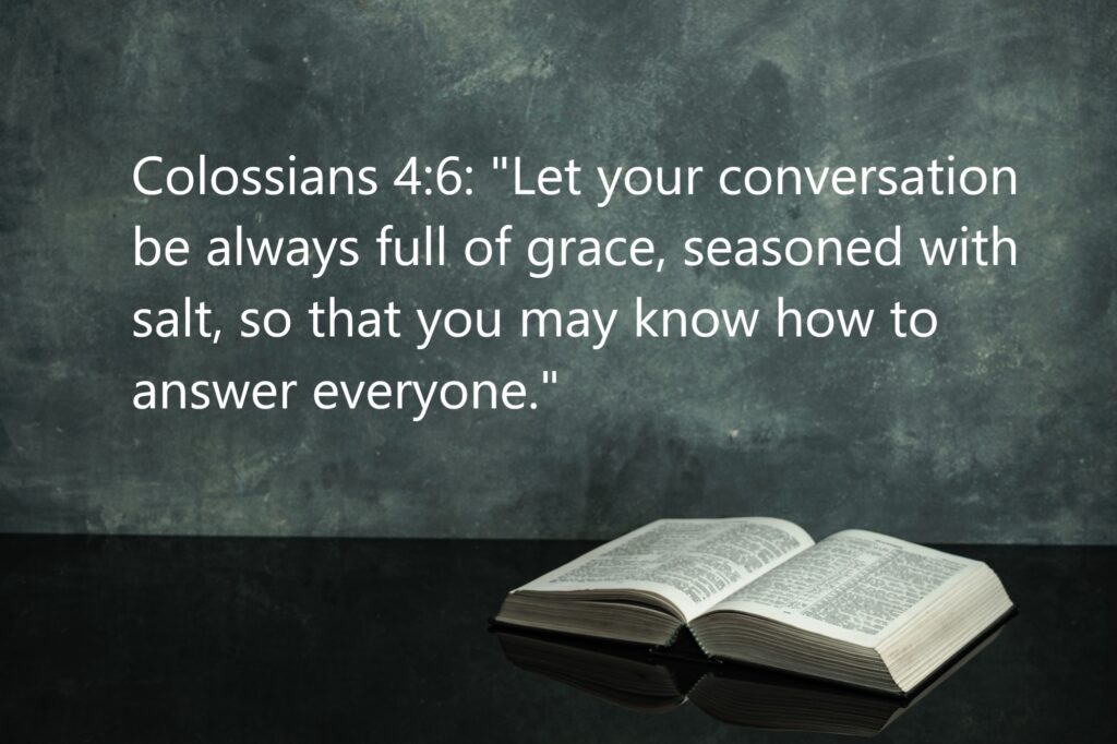 Colossians 4:6: "Let your conversation be always full of grace, seasoned with salt, so that you may know how to answer everyone."