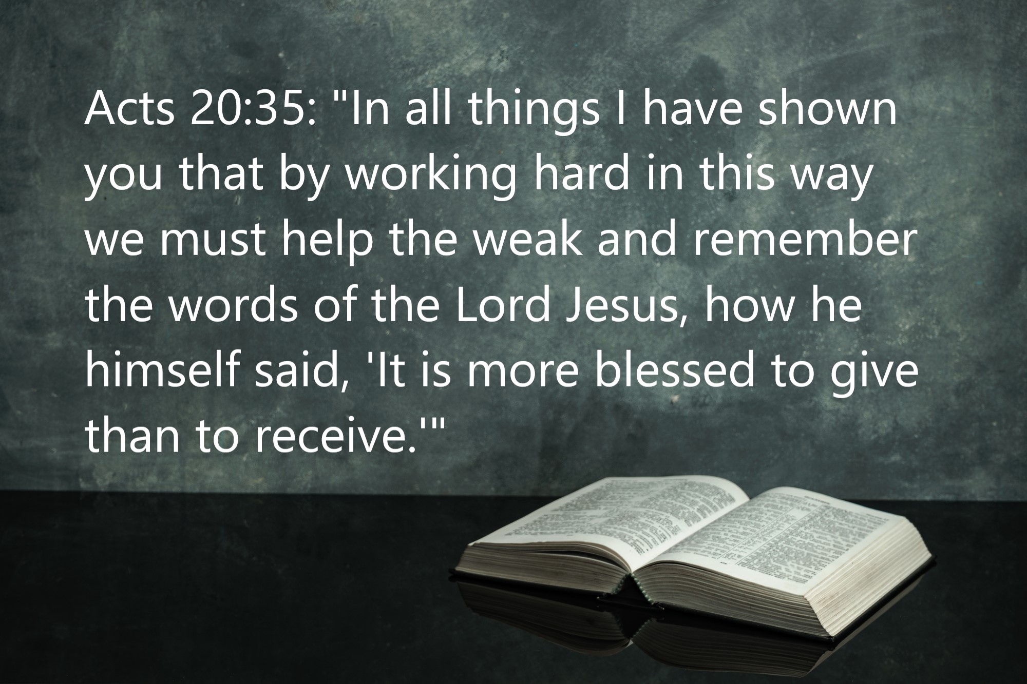 Acts 20:35: "In all things I have shown you that by working hard in this way we must help the weak and remember the words of the Lord Jesus, how he himself said, 'It is more blessed to give than to receive.'"